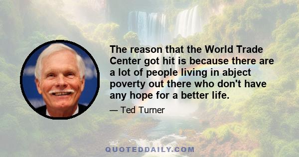 The reason that the World Trade Center got hit is because there are a lot of people living in abject poverty out there who don't have any hope for a better life.