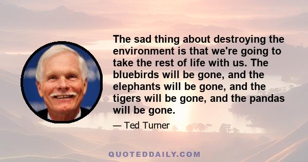 The sad thing about destroying the environment is that we're going to take the rest of life with us. The bluebirds will be gone, and the elephants will be gone, and the tigers will be gone, and the pandas will be gone.