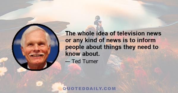 The whole idea of television news or any kind of news is to inform people about things they need to know about.