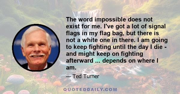 The word impossible does not exist for me. I've got a lot of signal flags in my flag bag, but there is not a white one in there. I am going to keep fighting until the day I die - and might keep on fighting afterward ... 