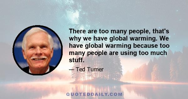 There are too many people, that's why we have global warming. We have global warming because too many people are using too much stuff.