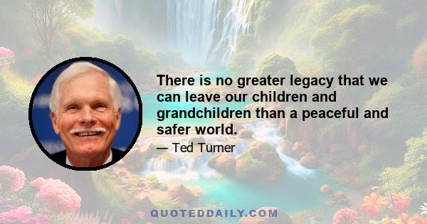 There is no greater legacy that we can leave our children and grandchildren than a peaceful and safer world.