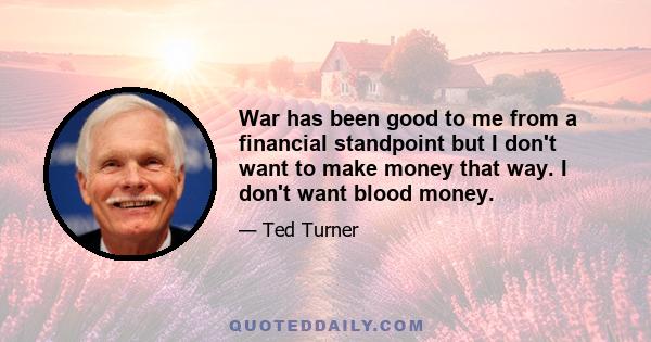 War has been good to me from a financial standpoint but I don't want to make money that way. I don't want blood money.