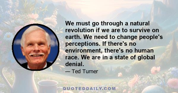 We must go through a natural revolution if we are to survive on earth. We need to change people's perceptions. If there's no environment, there's no human race. We are in a state of global denial.