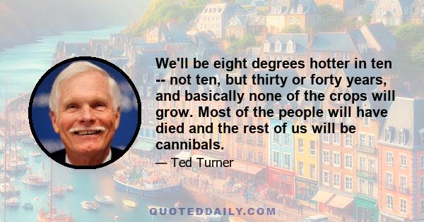 We'll be eight degrees hotter in ten -- not ten, but thirty or forty years, and basically none of the crops will grow. Most of the people will have died and the rest of us will be cannibals.