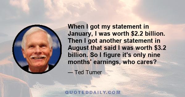 When I got my statement in January, I was worth $2.2 billion. Then I got another statement in August that said I was worth $3.2 billion. So I figure it's only nine months' earnings, who cares?