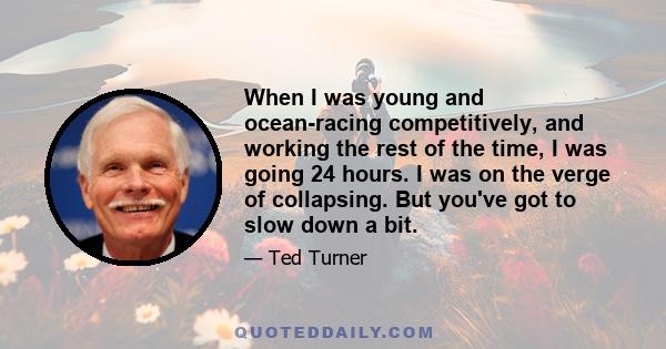 When I was young and ocean-racing competitively, and working the rest of the time, I was going 24 hours. I was on the verge of collapsing. But you've got to slow down a bit.