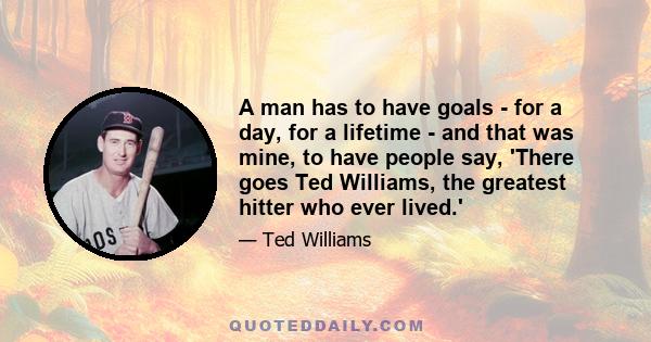 A man has to have goals - for a day, for a lifetime - and that was mine, to have people say, 'There goes Ted Williams, the greatest hitter who ever lived.'