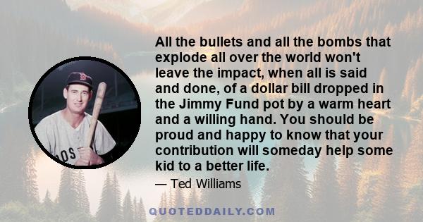 All the bullets and all the bombs that explode all over the world won't leave the impact, when all is said and done, of a dollar bill dropped in the Jimmy Fund pot by a warm heart and a willing hand. You should be proud 