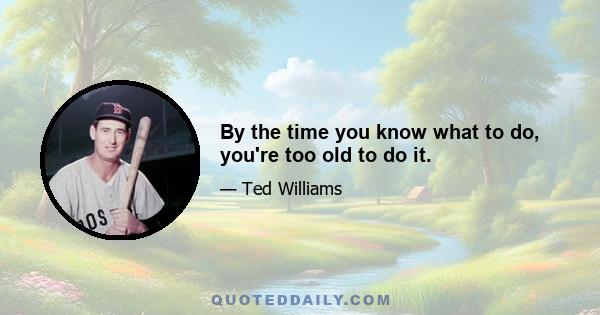 By the time you know what to do, you're too old to do it.