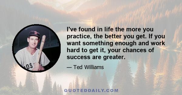 I've found in life the more you practice, the better you get. If you want something enough and work hard to get it, your chances of success are greater.