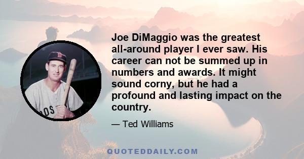 Joe DiMaggio was the greatest all-around player I ever saw. His career can not be summed up in numbers and awards. It might sound corny, but he had a profound and lasting impact on the country.