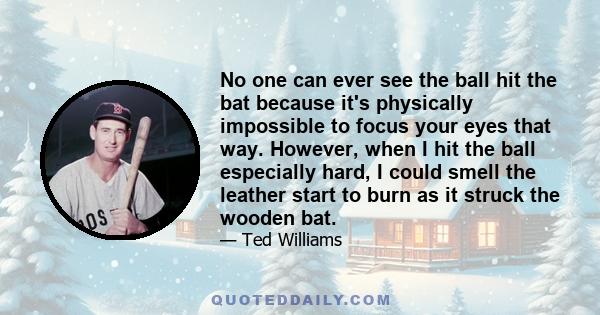 No one can ever see the ball hit the bat because it's physically impossible to focus your eyes that way. However, when I hit the ball especially hard, I could smell the leather start to burn as it struck the wooden bat.