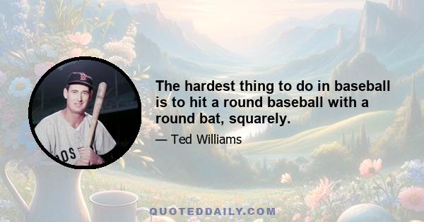 The hardest thing to do in baseball is to hit a round baseball with a round bat, squarely.