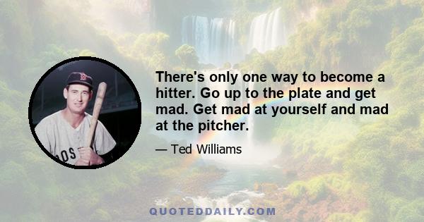 There's only one way to become a hitter. Go up to the plate and get mad. Get mad at yourself and mad at the pitcher.