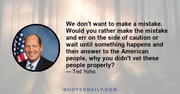 We don't want to make a mistake. Would you rather make the mistake and err on the side of caution or wait until something happens and then answer to the American people, why you didn't vet these people properly?