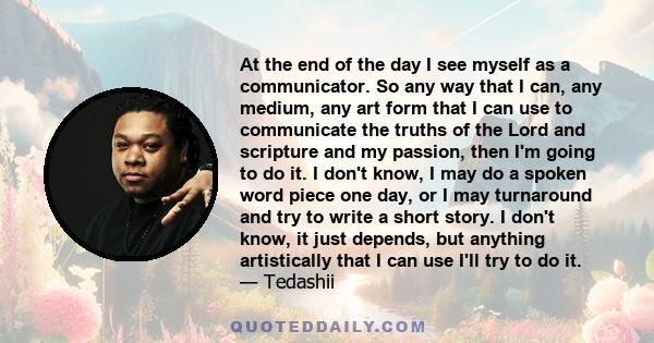 At the end of the day I see myself as a communicator. So any way that I can, any medium, any art form that I can use to communicate the truths of the Lord and scripture and my passion, then I'm going to do it. I don't