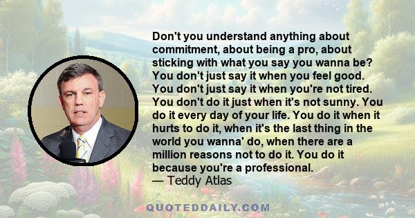 Don't you understand anything about commitment, about being a pro, about sticking with what you say you wanna be? You don't just say it when you feel good. You don't just say it when you're not tired. You don't do it