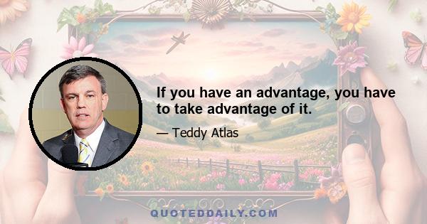 If you have an advantage, you have to take advantage of it.