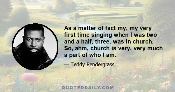 As a matter of fact my, my very first time singing when I was two and a half, three, was in church. So, ahm, church is very, very much a part of who I am.