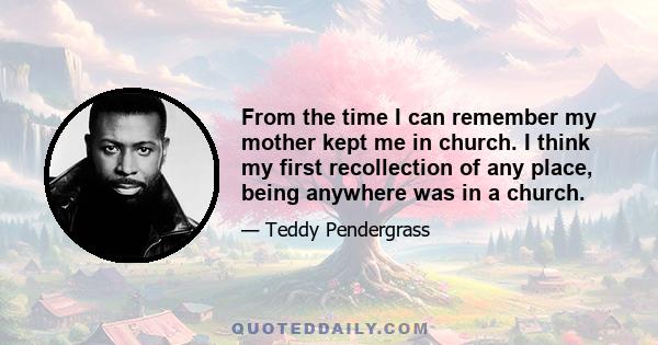 From the time I can remember my mother kept me in church. I think my first recollection of any place, being anywhere was in a church.