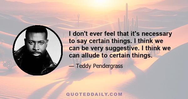 I don't ever feel that it's necessary to say certain things. I think we can be very suggestive. I think we can allude to certain things.