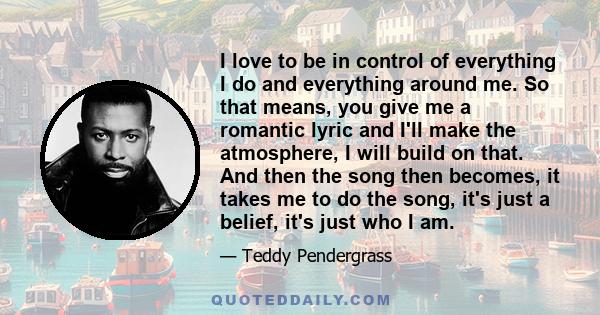 I love to be in control of everything I do and everything around me. So that means, you give me a romantic lyric and I'll make the atmosphere, I will build on that. And then the song then becomes, it takes me to do the