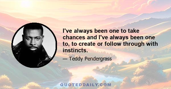 I've always been one to take chances and I've always been one to, to create or follow through with instincts.