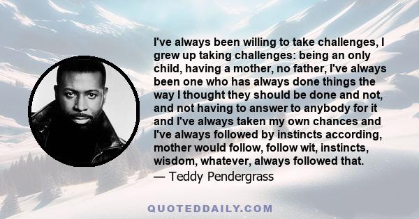 I've always been willing to take challenges, I grew up taking challenges: being an only child, having a mother, no father, I've always been one who has always done things the way I thought they should be done and not,