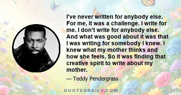 I've never written for anybody else. For me, it was a challenge. I write for me. I don't write for anybody else. And what was good about it was that I was writing for somebody I knew. I knew what my mother thinks and