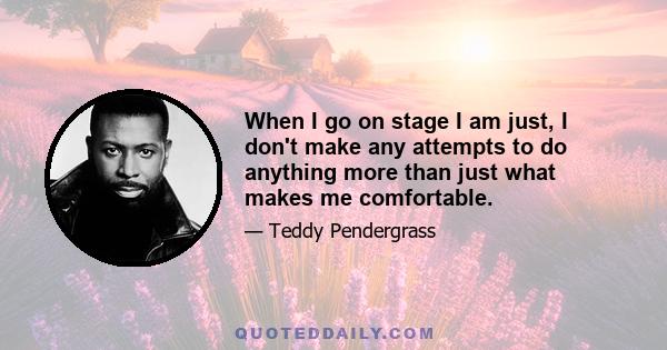 When I go on stage I am just, I don't make any attempts to do anything more than just what makes me comfortable.