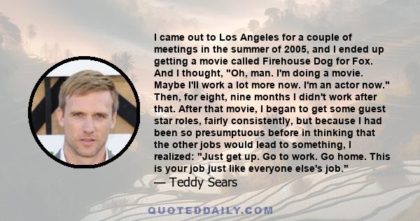 I came out to Los Angeles for a couple of meetings in the summer of 2005, and I ended up getting a movie called Firehouse Dog for Fox. And I thought, Oh, man. I'm doing a movie. Maybe I'll work a lot more now. I'm an