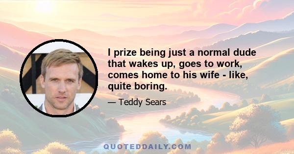 I prize being just a normal dude that wakes up, goes to work, comes home to his wife - like, quite boring.