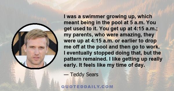 I was a swimmer growing up, which meant being in the pool at 5 a.m. You get used to it. You get up at 4:15 a.m.; my parents, who were amazing, they were up at 4:15 a.m. or earlier to drop me off at the pool and then go