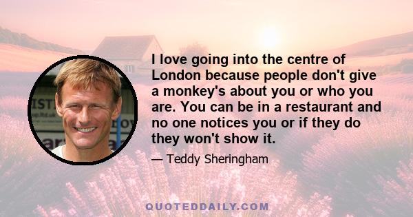 I love going into the centre of London because people don't give a monkey's about you or who you are. You can be in a restaurant and no one notices you or if they do they won't show it.