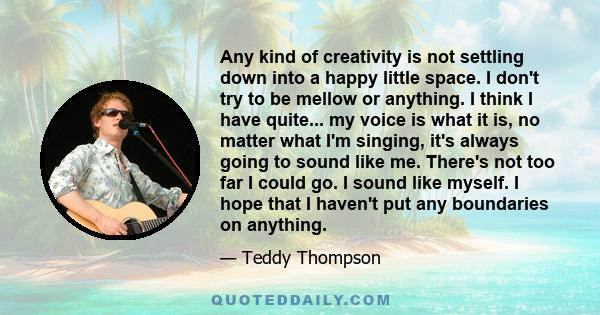 Any kind of creativity is not settling down into a happy little space. I don't try to be mellow or anything. I think I have quite... my voice is what it is, no matter what I'm singing, it's always going to sound like