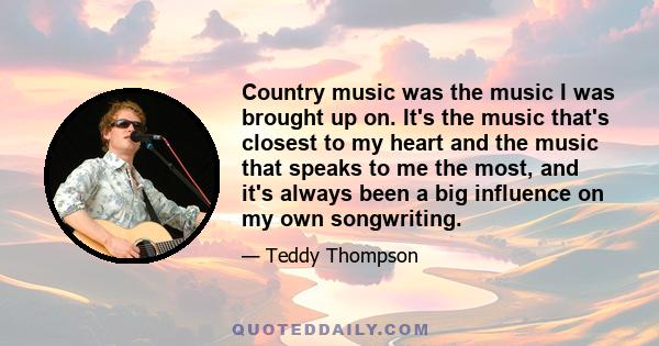 Country music was the music I was brought up on. It's the music that's closest to my heart and the music that speaks to me the most, and it's always been a big influence on my own songwriting.