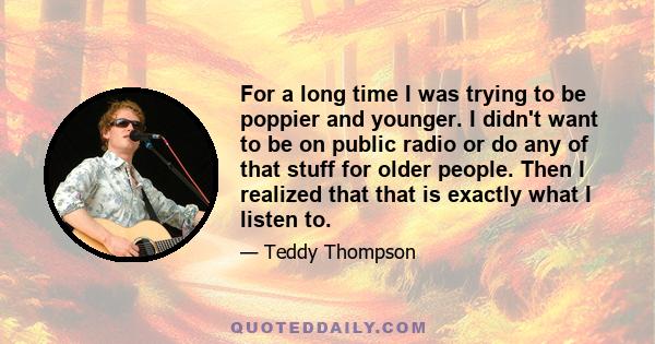 For a long time I was trying to be poppier and younger. I didn't want to be on public radio or do any of that stuff for older people. Then I realized that that is exactly what I listen to.