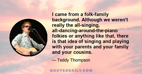 I came from a folk-family background. Although we weren't really the all-singing, all-dancing-around-the-piano folkies or anything like that, there is that idea of singing and playing with your parents and your family