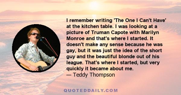 I remember writing 'The One I Can't Have' at the kitchen table. I was looking at a picture of Truman Capote with Marilyn Monroe and that's where I started. It doesn't make any sense because he was gay, but it was just