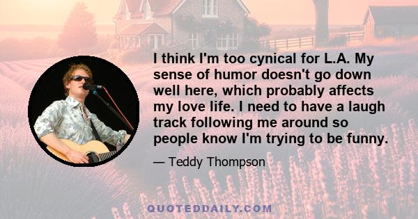 I think I'm too cynical for L.A. My sense of humor doesn't go down well here, which probably affects my love life. I need to have a laugh track following me around so people know I'm trying to be funny.