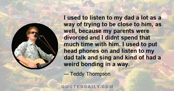 I used to listen to my dad a lot as a way of trying to be close to him, as well, because my parents were divorced and I didnt spend that much time with him. I used to put head phones on and listen to my dad talk and