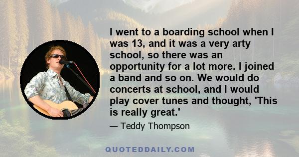 I went to a boarding school when I was 13, and it was a very arty school, so there was an opportunity for a lot more. I joined a band and so on. We would do concerts at school, and I would play cover tunes and thought,