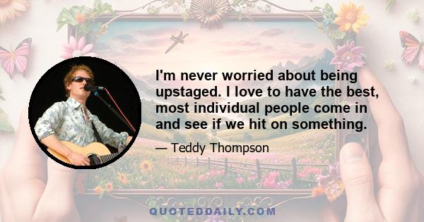 I'm never worried about being upstaged. I love to have the best, most individual people come in and see if we hit on something.