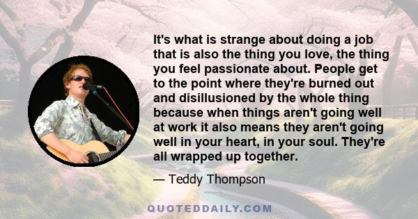 It's what is strange about doing a job that is also the thing you love, the thing you feel passionate about. People get to the point where they're burned out and disillusioned by the whole thing because when things