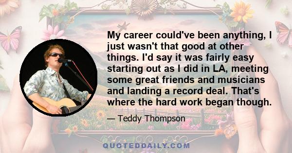 My career could've been anything, I just wasn't that good at other things. I'd say it was fairly easy starting out as I did in LA, meeting some great friends and musicians and landing a record deal. That's where the