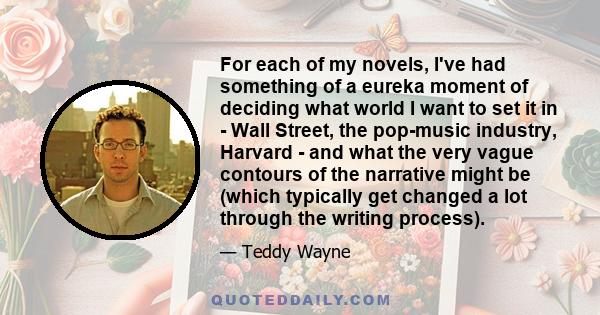 For each of my novels, I've had something of a eureka moment of deciding what world I want to set it in - Wall Street, the pop-music industry, Harvard - and what the very vague contours of the narrative might be (which