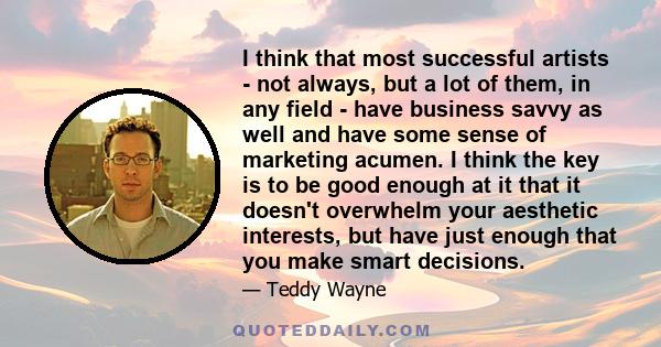 I think that most successful artists - not always, but a lot of them, in any field - have business savvy as well and have some sense of marketing acumen. I think the key is to be good enough at it that it doesn't