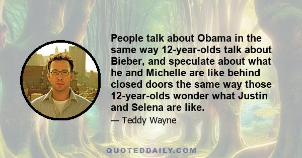 People talk about Obama in the same way 12-year-olds talk about Bieber, and speculate about what he and Michelle are like behind closed doors the same way those 12-year-olds wonder what Justin and Selena are like.