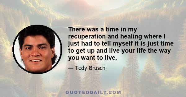 There was a time in my recuperation and healing where I just had to tell myself it is just time to get up and live your life the way you want to live.